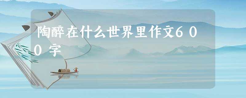 陶醉在什么世界里作文600字 陶醉在什么世界里作文600字