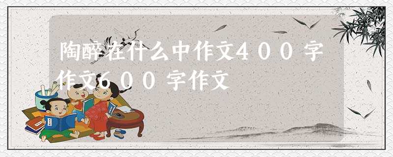 陶醉在什么中作文400字作文600字作文 陶醉在什么中作文400字作文600字作文
