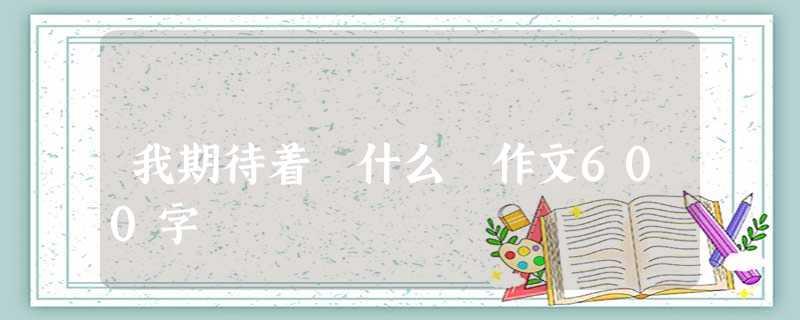我期待着 什么 作文600字 我期待着 什么 作文600字