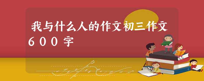 我与什么人的作文初三作文600字 我与什么人的作文初三作文600字