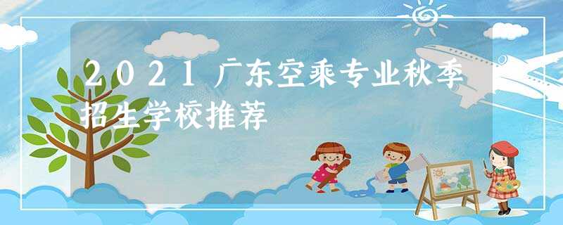 2021广东空乘专业秋季招生学校推荐 2021广东空乘专业秋季招生学校推荐