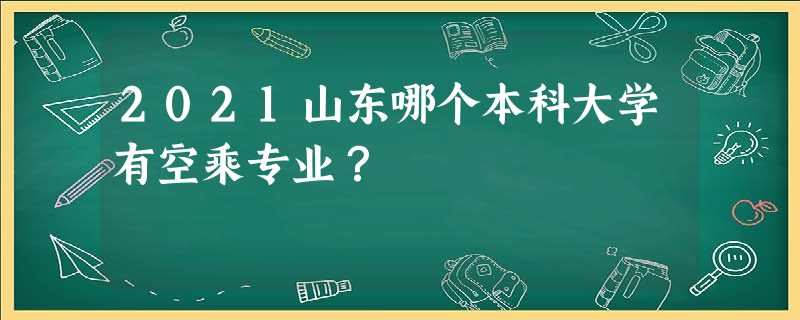 2021山东哪个本科大学有空乘专业? 2021山东哪个本科大学有空乘专业?