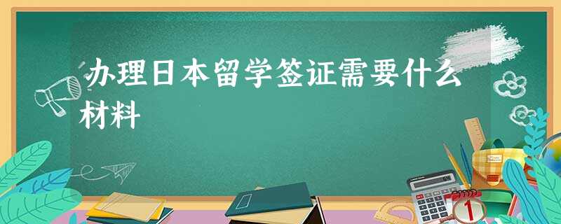 办理日本留学签证需要什么材料 办理日本留学签证需要什么材料