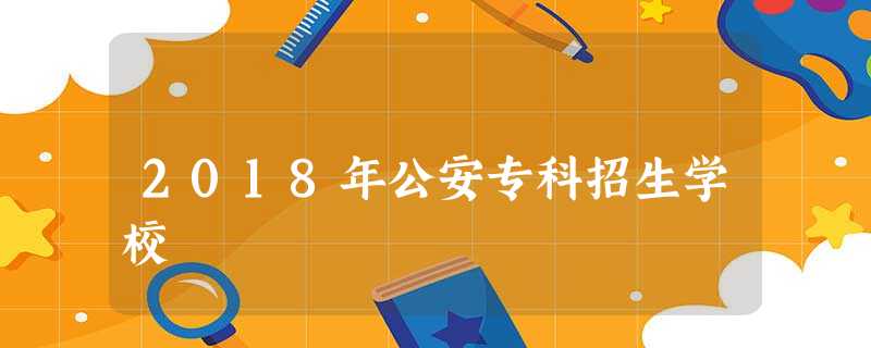 2018年公安专科招生学校 2018年公安专科招生学校