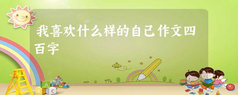 我喜欢什么样的自己作文四百字 我喜欢什么样的自己作文四百字