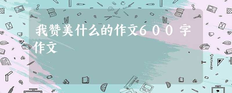 我赞美什么的作文600字作文 我赞美什么的作文600字作文