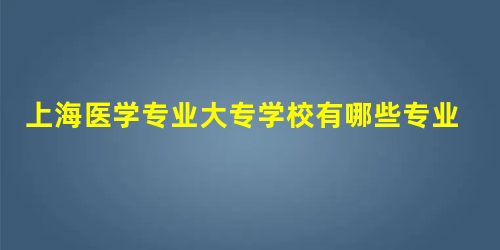上海医学专业大专学校有哪些专业比较好 上海医学专业大专学校有哪些专业比较好