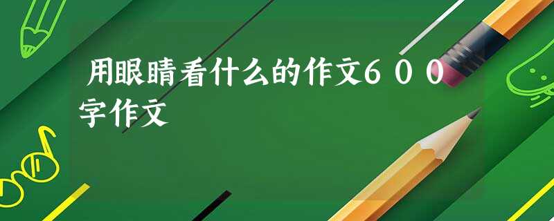 用眼睛看什么的作文600字作文 用眼睛看什么的作文600字作文