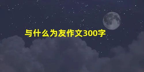 与什么为友作文300字 与什么为友作文300字