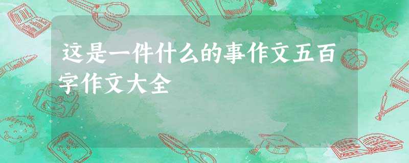 这是一件什么的事作文五百字作文大全 这是一件什么的事作文五百字作文大全