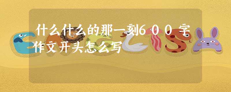 什么什么的那一刻600字作文开头怎么写 什么什么的那一刻600字作文开头怎么写