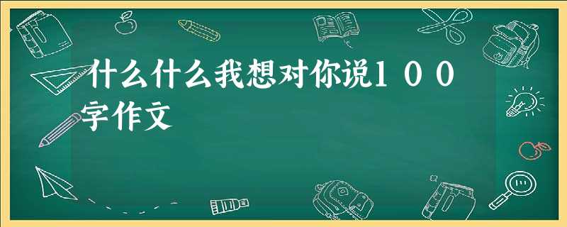 什么什么我想对你说100字作文 什么什么我想对你说100字作文