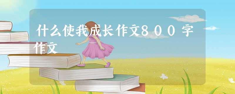 什么使我成长作文800字作文 什么使我成长作文800字作文
