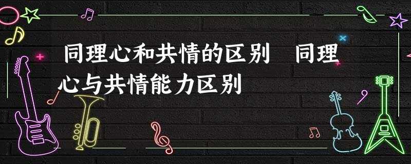 同理心和共情的区别 同理心与共情能力区别 同理心和共情的区别 同理心与共情能力区别