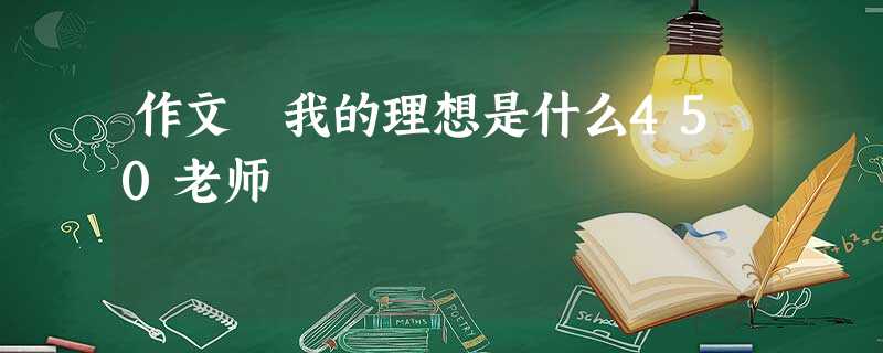 作文 我的理想是什么450老师 作文 我的理想是什么450老师