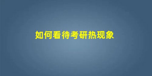 如何看待考研热现象 如何看待考研热现象