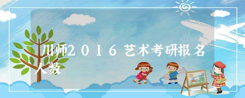 川师2016艺术考研报名人数 川师2016艺术考研报名人数
