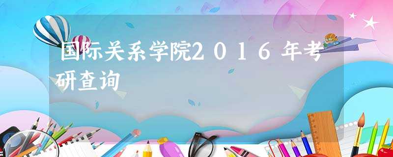 国际关系学院2016年考研查询 国际关系学院2016年考研查询