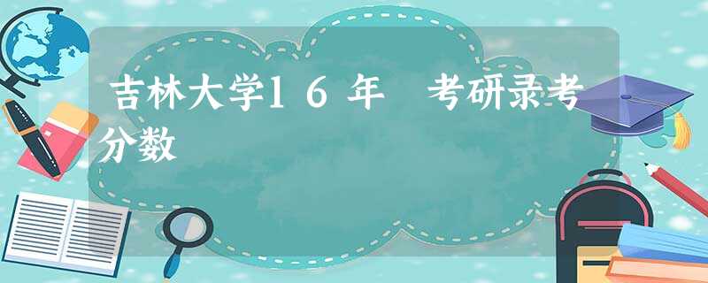 吉林大学16年 考研录考分数 吉林大学16年 考研录考分数
