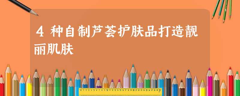 4种自制芦荟护肤品打造靓丽肌肤 4种自制芦荟护肤品打造靓丽肌肤