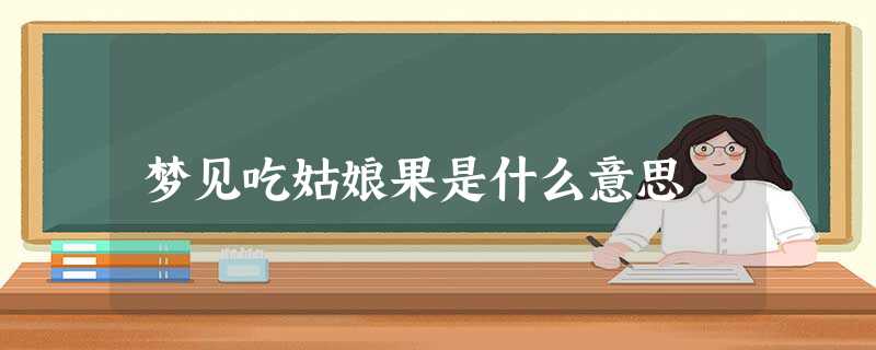 梦见吃姑娘果是什么意思 梦见吃姑娘果是什么意思