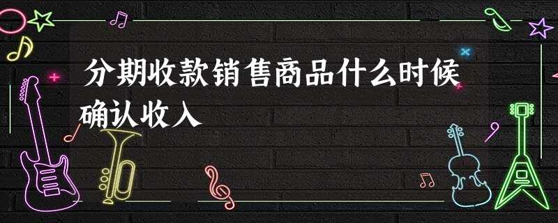 分期收款销售商品什么时候确认收入 分期收款销售商品什么时候确认收入