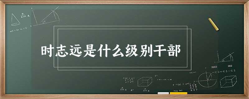 时志远是什么级别干部 时志远是什么级别干部