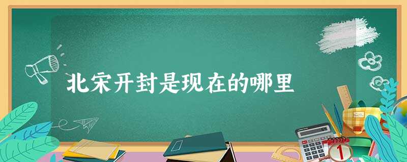 北宋开封是现在的哪里 北宋开封是现在的哪里