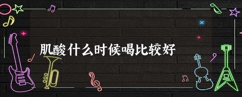 肌酸什么时候喝比较好 肌酸什么时候喝比较好