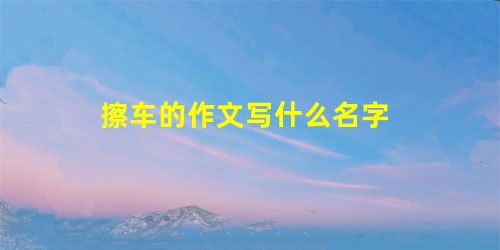 擦车的作文写什么名字 擦车的作文写什么名字
