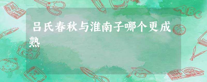 吕氏春秋与淮南子哪个更成熟 吕氏春秋与淮南子哪个更成熟