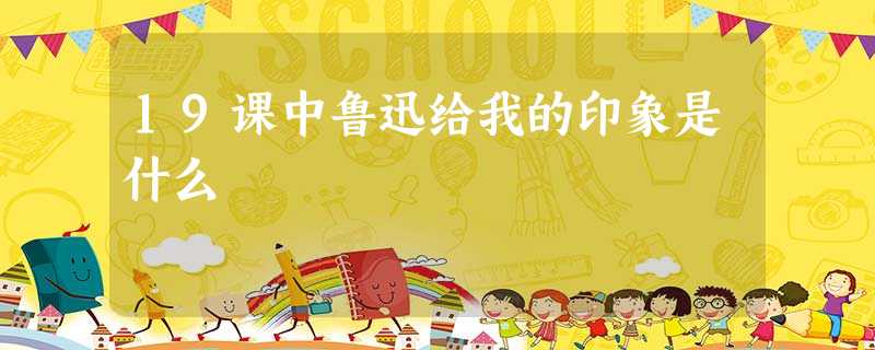 19课中鲁迅给我的印象是什么 19课中鲁迅给我的印象是什么