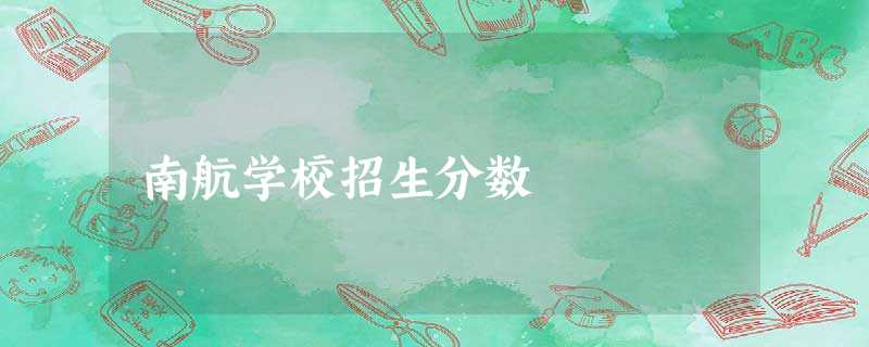 南航学校招生分数 南航学校招生分数