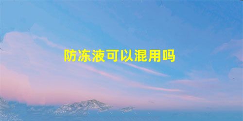 防冻液可以混用吗 防冻液可以混用吗