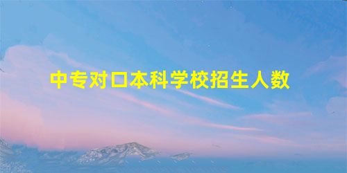 中专对口本科学校招生人数 中专对口本科学校招生人数