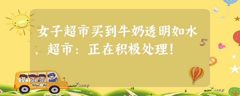 女子超市买到牛奶透明如水,超市:正在积极处理! 女子超市买到牛奶透明如水,超市:正在积极处理!