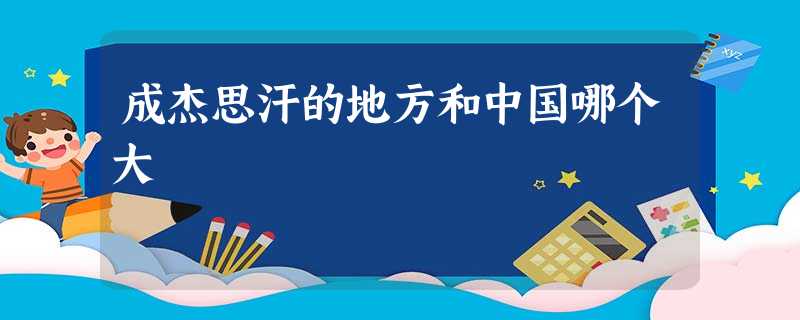 成杰思汗的地方和中国哪个大 成杰思汗的地方和中国哪个大