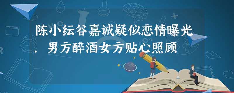陈小纭谷嘉诚疑似恋情曝光,男方醉酒女方贴心照顾 陈小纭谷嘉诚疑似恋情曝光,男方醉酒女方贴心照顾