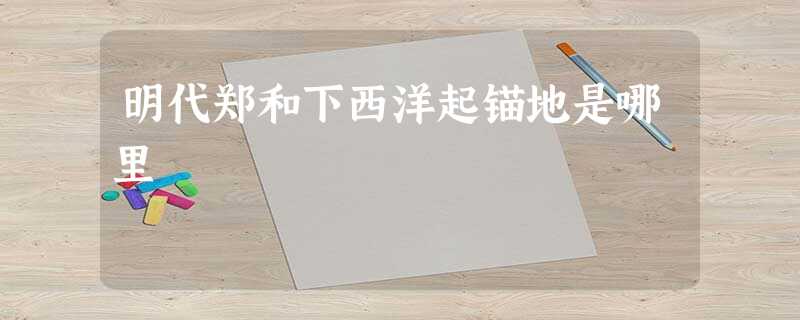 明代郑和下西洋起锚地是哪里 明代郑和下西洋起锚地是哪里