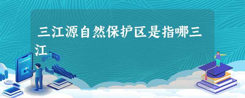 三江源自然保护区是指哪三江 三江源自然保护区是指哪三江