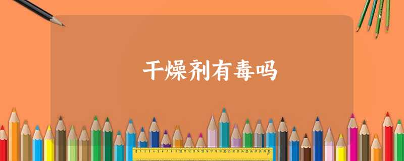 干燥剂有毒吗 干燥剂有毒吗