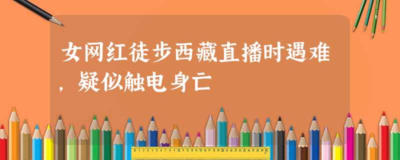 女网红徒步西藏直播时遇难,疑似触电身亡 女网红徒步西藏直播时遇难,疑似触电身亡