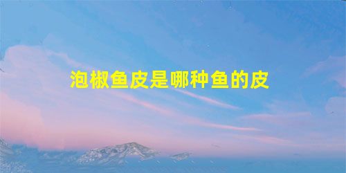 泡椒鱼皮是哪种鱼的皮 泡椒鱼皮是哪种鱼的皮