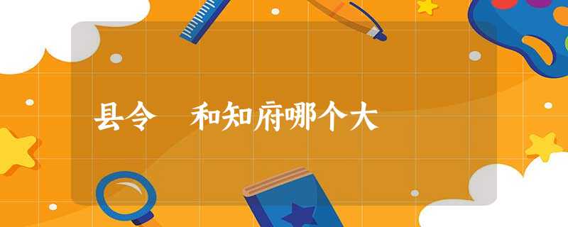 县令 和知府哪个大 县令 和知府哪个大