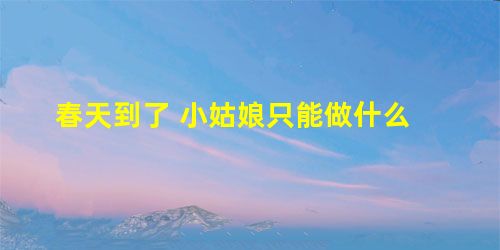 春天到了 小姑娘只能做什么 春天到了 小姑娘只能做什么