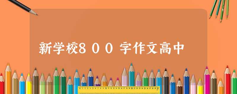 新学校800字作文高中 新学校800字作文高中