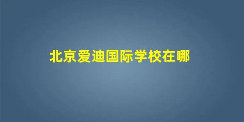 北京爱迪国际学校在哪 北京爱迪国际学校在哪