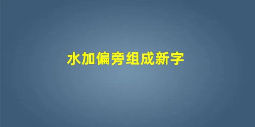 水加偏旁组成新字 水加偏旁组成新字
