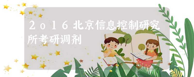 2o16北京信息控制研究所考研调剂 2o16北京信息控制研究所考研调剂