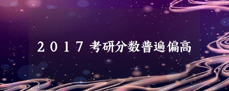 2017考研分数普遍偏高 2017考研分数普遍偏高